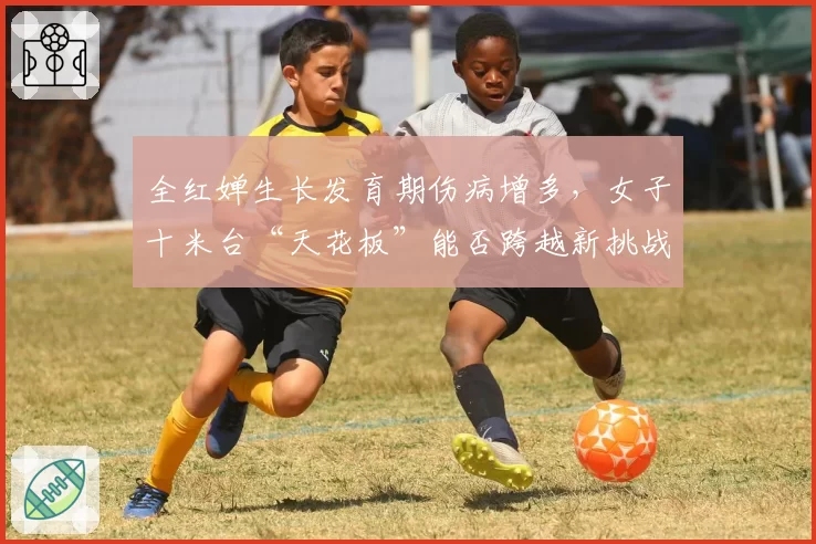 全红婵生长发育期伤病增多，女子十米台“天花板”能否跨越新挑战？