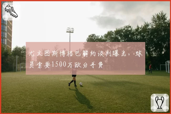 尤文图斯博格巴解约谈判曝光，球员索要1500万欧分手费