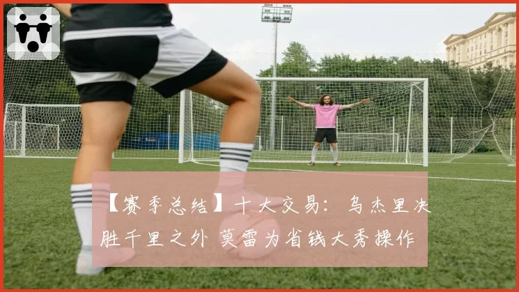 【赛季总结】十大交易：乌杰里决胜千里之外 莫雷为省钱大秀操作