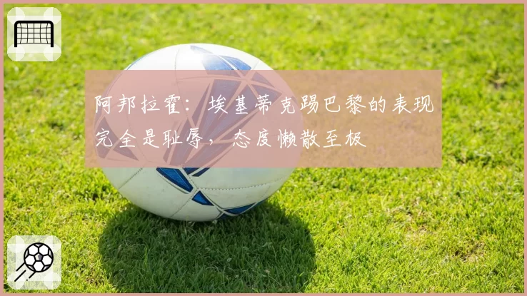 阿邦拉霍:埃基蒂克踢巴黎的表现完全是耻辱,态度懒散至极