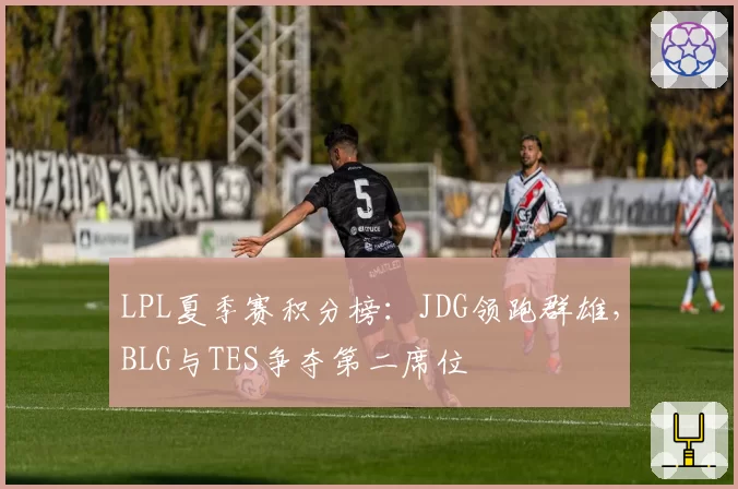 LPL夏季赛积分榜：JDG领跑群雄，BLG与TES争夺第二席位